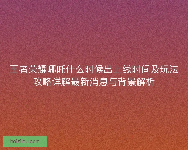 王者荣耀哪吒什么时候出上线时间及玩法攻略详解最新消息与背景解析