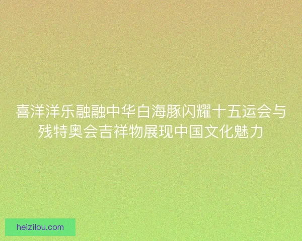 喜洋洋乐融融中华白海豚闪耀十五运会与残特奥会吉祥物展现中国文化魅力