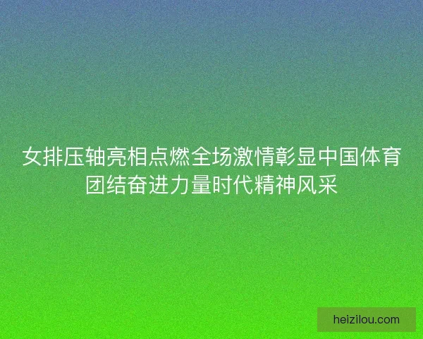 女排压轴亮相点燃全场激情彰显中国体育团结奋进力量时代精神风采