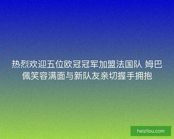 热烈欢迎五位欧冠冠军加盟法国队 姆巴佩笑容满面与新队友亲切握手拥抱