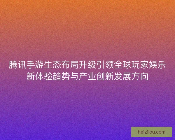 腾讯手游生态布局升级引领全球玩家娱乐新体验趋势与产业创新发展方向